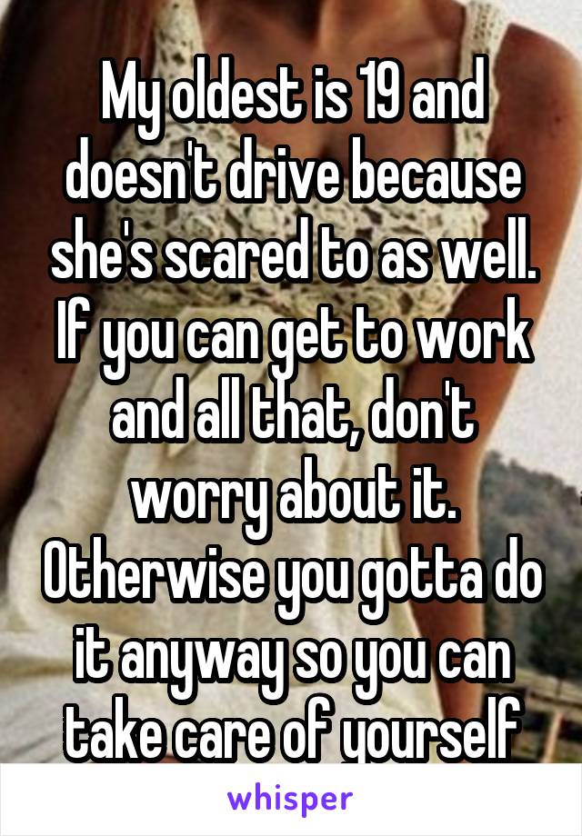 My oldest is 19 and doesn't drive because she's scared to as well. If you can get to work and all that, don't worry about it. Otherwise you gotta do it anyway so you can take care of yourself