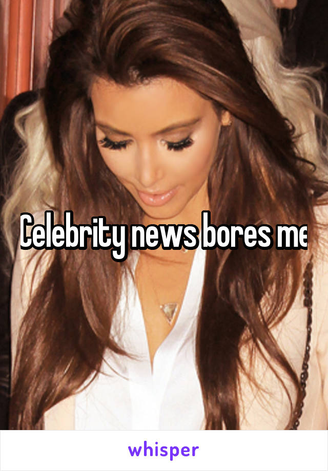 Celebrity news bores me