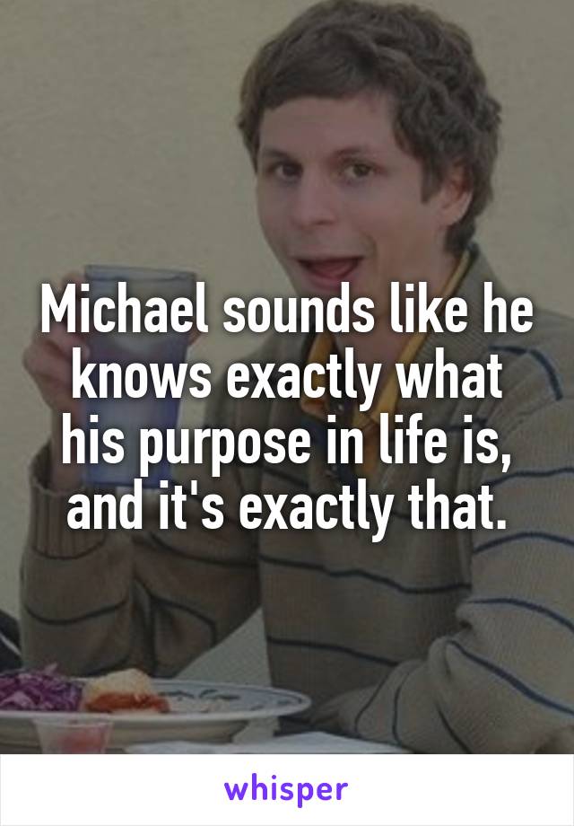 Michael sounds like he knows exactly what his purpose in life is, and it's exactly that.