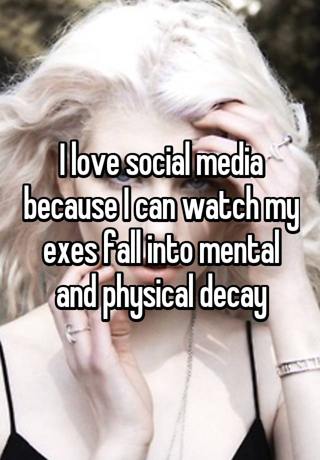 I love social media because I can watch my exes fall into mental and physical decay