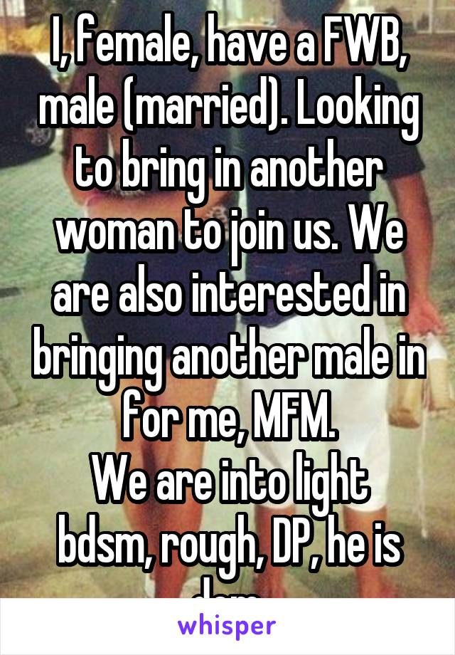 I, female, have a FWB, male (married). Looking to bring in another woman to join us. We are also interested in bringing another male in for me, MFM.
We are into light bdsm, rough, DP, he is dom.