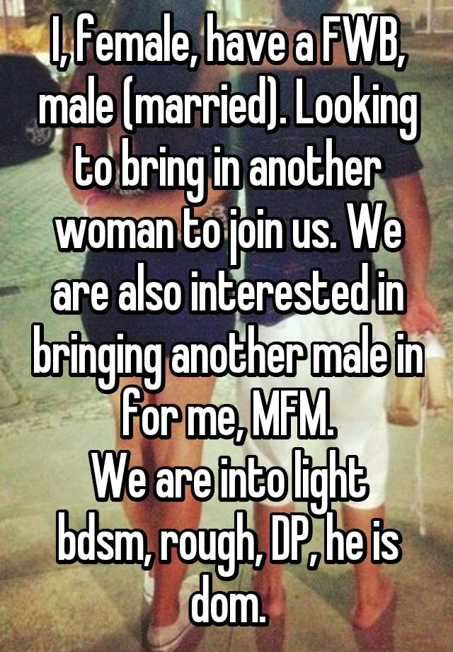 I, female, have a FWB, male (married). Looking to bring in another woman to join us. We are also interested in bringing another male in for me, MFM.
We are into light bdsm, rough, DP, he is dom.