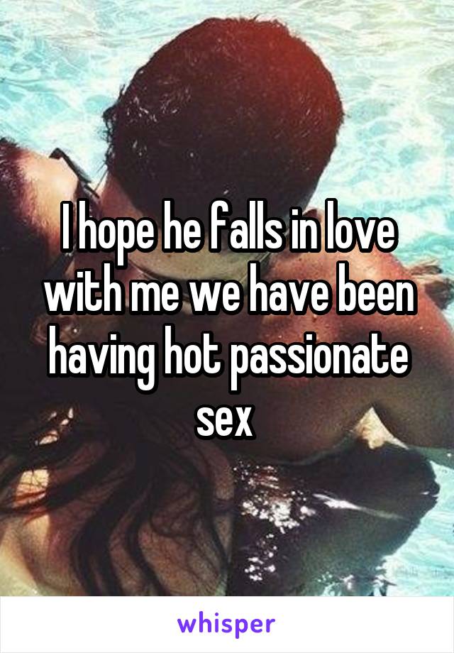 I hope he falls in love with me we have been having hot passionate sex 