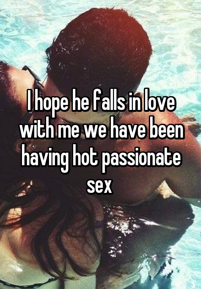 I hope he falls in love with me we have been having hot passionate sex 