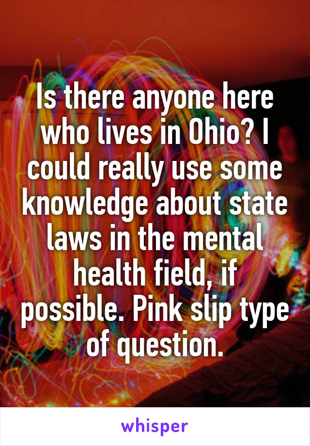 Is there anyone here who lives in Ohio? I could really use some knowledge about state laws in the mental health field, if possible. Pink slip type of question.