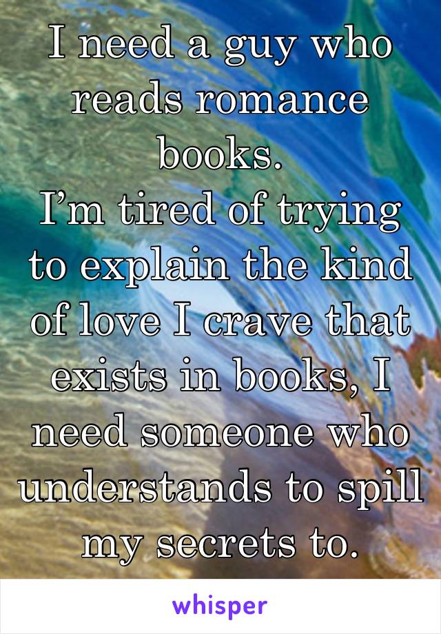 I need a guy who reads romance books.
I’m tired of trying to explain the kind of love I crave that exists in books, I need someone who understands to spill my secrets to.