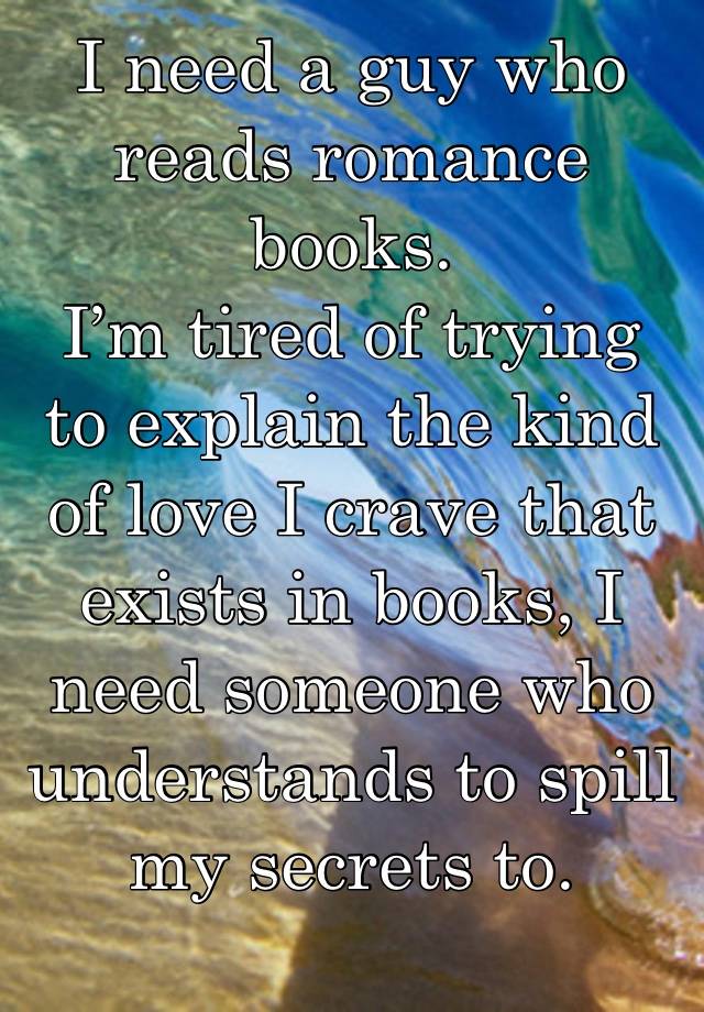 I need a guy who reads romance books.
I’m tired of trying to explain the kind of love I crave that exists in books, I need someone who understands to spill my secrets to.