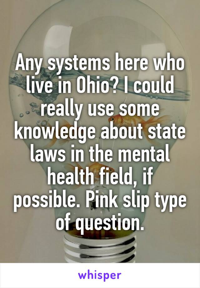 Any systems here who live in Ohio? I could really use some knowledge about state laws in the mental health field, if possible. Pink slip type of question.