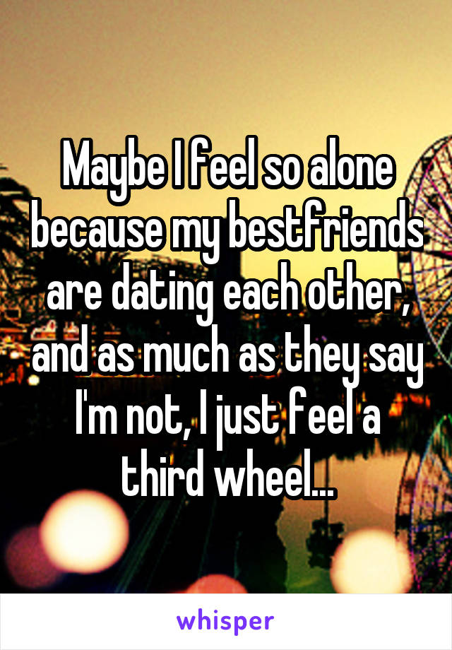 Maybe I feel so alone because my bestfriends are dating each other, and as much as they say I'm not, I just feel a third wheel...