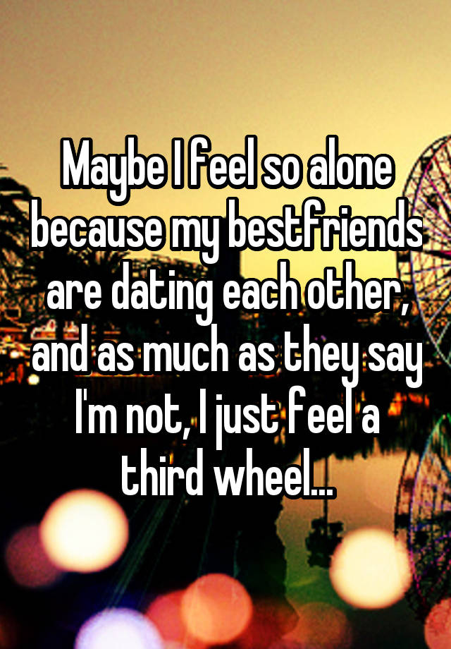 Maybe I feel so alone because my bestfriends are dating each other, and as much as they say I'm not, I just feel a third wheel...