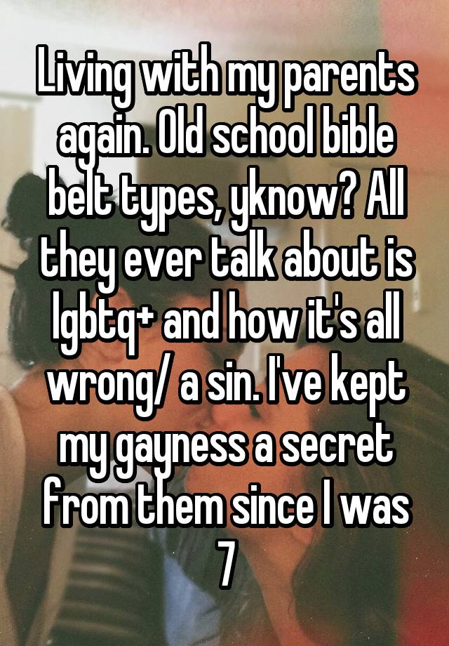 Living with my parents again. Old school bible belt types, yknow? All they ever talk about is lgbtq+ and how it's all wrong/ a sin. I've kept my gayness a secret from them since I was 7