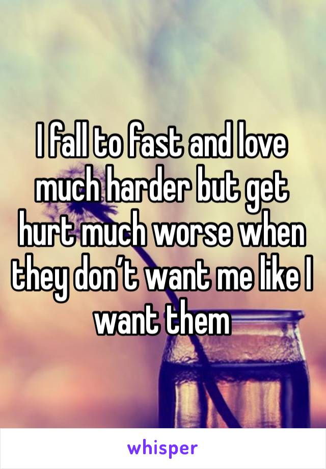 I fall to fast and love much harder but get hurt much worse when they don’t want me like I want them