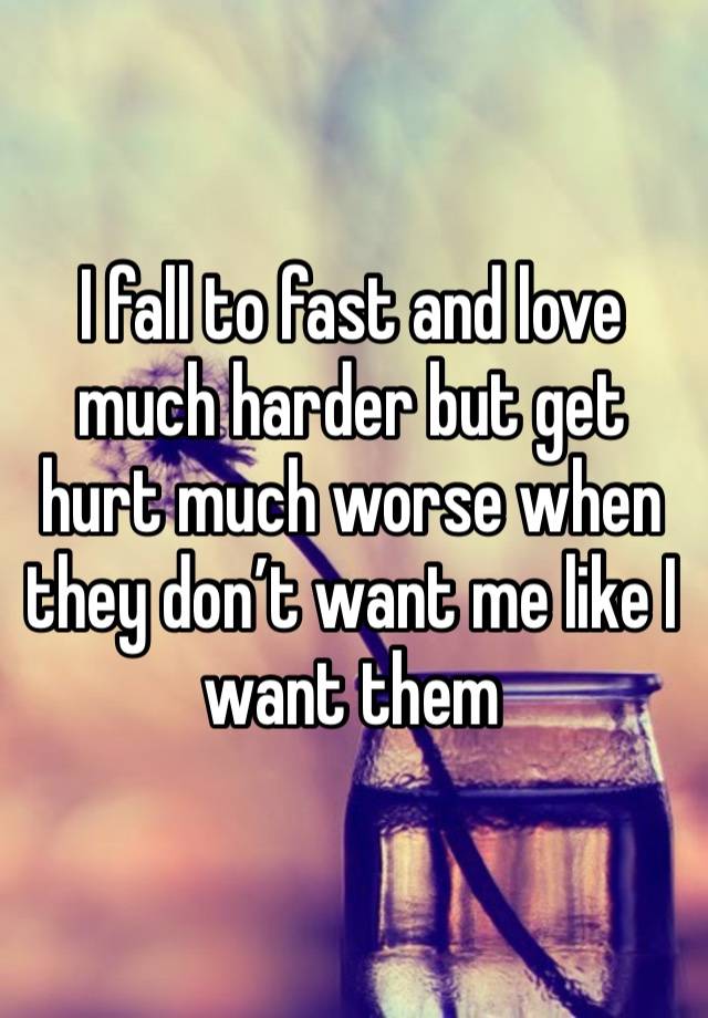 I fall to fast and love much harder but get hurt much worse when they don’t want me like I want them