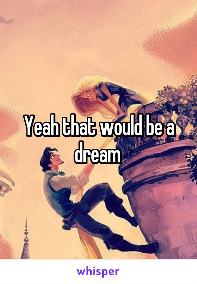 Yeah that would be a dream 