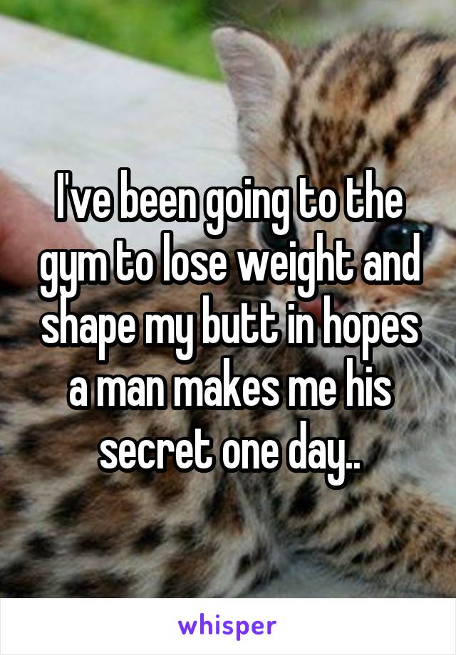 I've been going to the gym to lose weight and shape my butt in hopes a man makes me his secret one day..