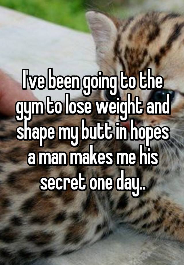 I've been going to the gym to lose weight and shape my butt in hopes a man makes me his secret one day..