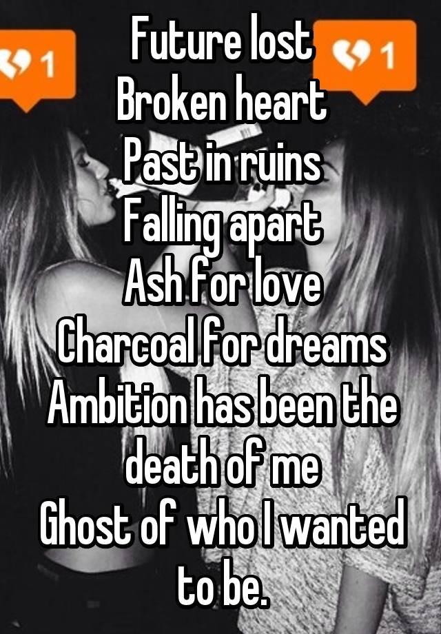 Future lost
Broken heart
Past in ruins
Falling apart
Ash for love
Charcoal for dreams
Ambition has been the death of me
Ghost of who I wanted to be.