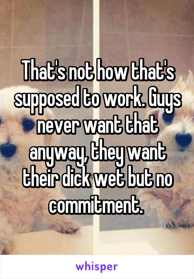 That's not how that's supposed to work. Guys never want that anyway, they want their dick wet but no commitment. 