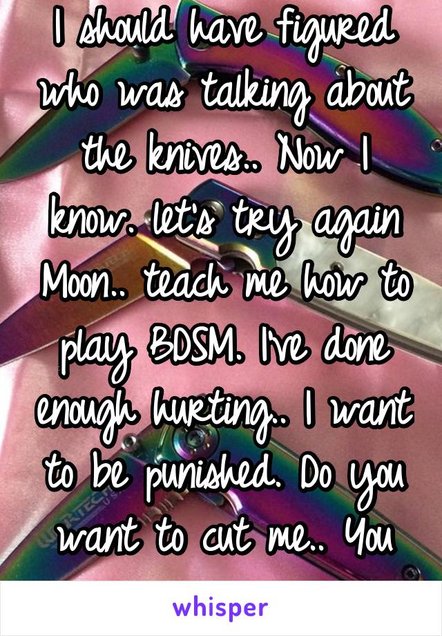 I should have figured who was talking about the knives.. Now I know. let's try again Moon.. teach me how to play BDSM. I've done enough hurting.. I want to be punished. Do you want to cut me.. You can