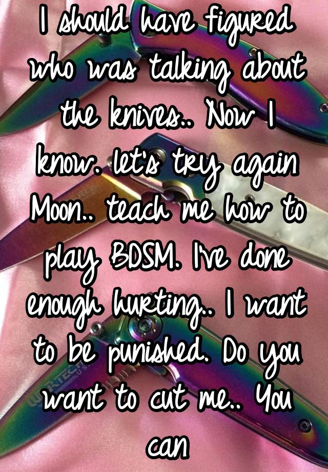 I should have figured who was talking about the knives.. Now I know. let's try again Moon.. teach me how to play BDSM. I've done enough hurting.. I want to be punished. Do you want to cut me.. You can