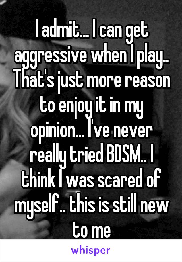 I admit... I can get aggressive when I play.. That's just more reason to enjoy it in my opinion... I've never really tried BDSM.. I think I was scared of myself.. this is still new to me