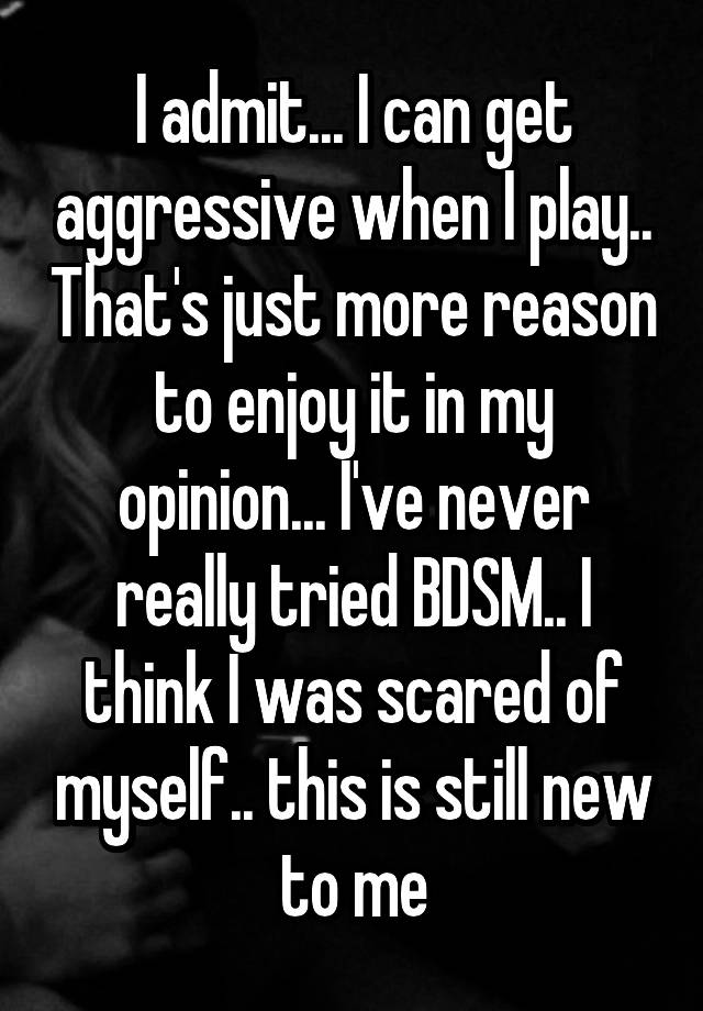 I admit... I can get aggressive when I play.. That's just more reason to enjoy it in my opinion... I've never really tried BDSM.. I think I was scared of myself.. this is still new to me