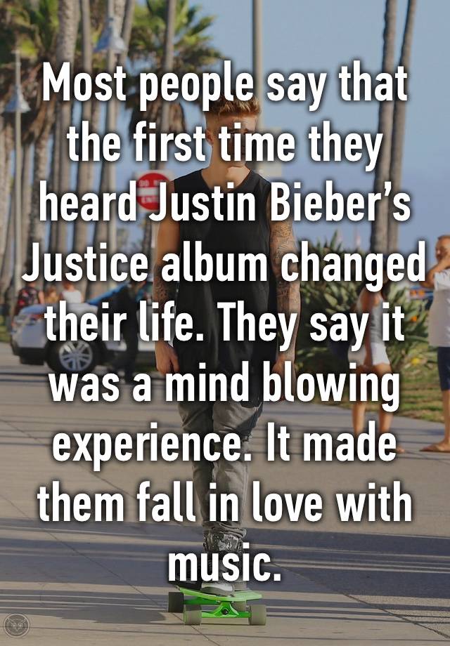 Most people say that the first time they heard Justin Bieber’s Justice album changed their life. They say it was a mind blowing experience. It made them fall in love with music.