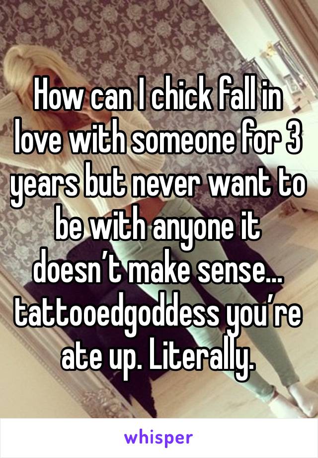 How can I chick fall in love with someone for 3 years but never want to be with anyone it doesn’t make sense…tattooedgoddess you’re ate up. Literally.