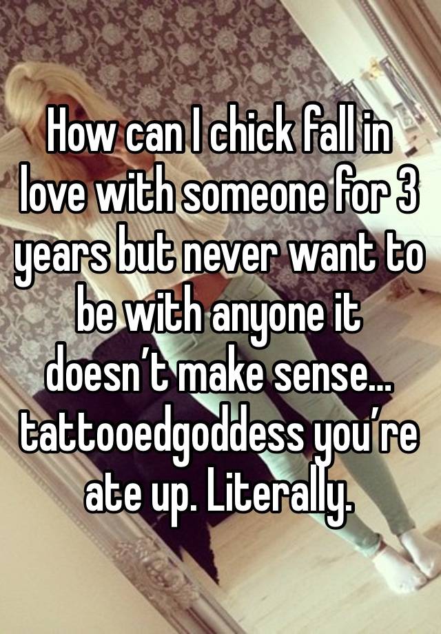 How can I chick fall in love with someone for 3 years but never want to be with anyone it doesn’t make sense…tattooedgoddess you’re ate up. Literally.