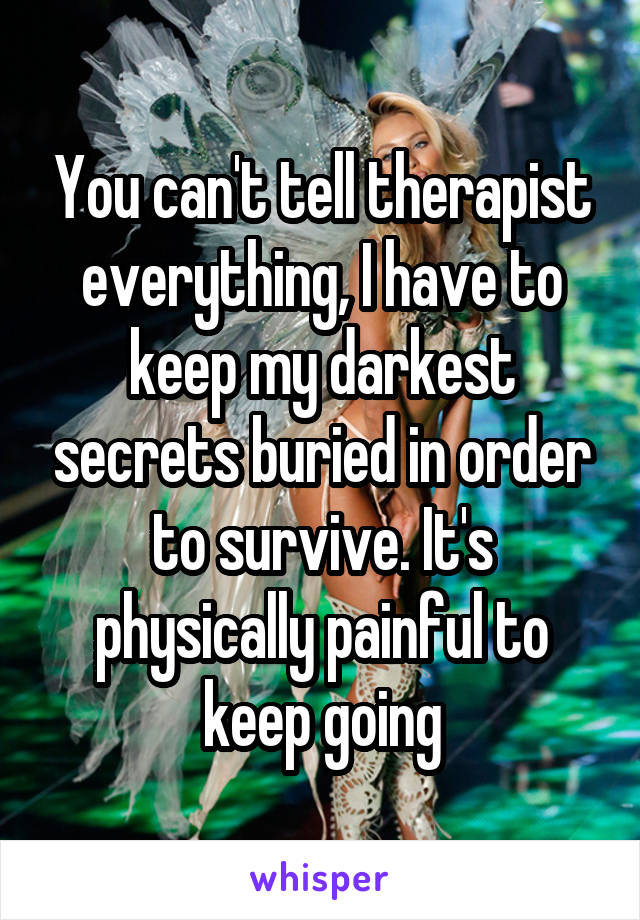 You can't tell therapist everything, I have to keep my darkest secrets buried in order to survive. It's physically painful to keep going