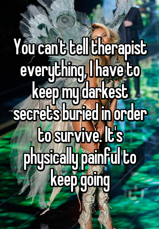 You can't tell therapist everything, I have to keep my darkest secrets buried in order to survive. It's physically painful to keep going