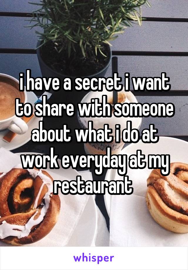 i have a secret i want to share with someone about what i do at work everyday at my restaurant 