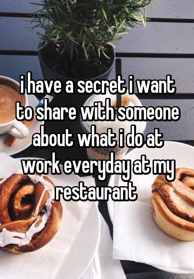 i have a secret i want to share with someone about what i do at work everyday at my restaurant 