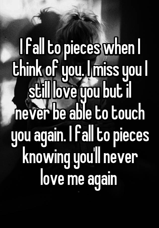 I fall to pieces when I think of you. I miss you I still love you but il never be able to touch you again. I fall to pieces knowing you'll never love me again 