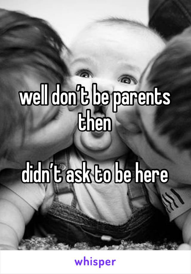 well don’t be parents then 

didn’t ask to be here 