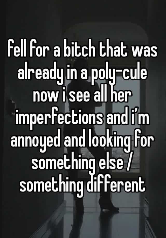 fell for a bitch that was already in a poly-cule now i see all her imperfections and i’m annoyed and looking for something else / something different