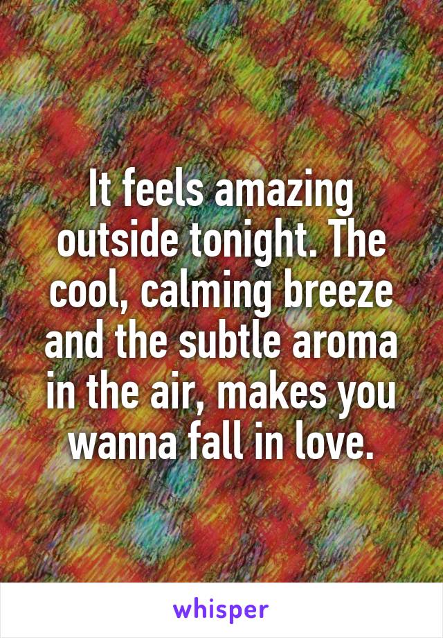 It feels amazing outside tonight. The cool, calming breeze and the subtle aroma in the air, makes you wanna fall in love.