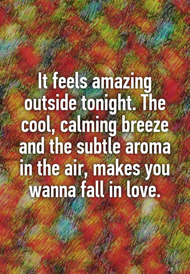 It feels amazing outside tonight. The cool, calming breeze and the subtle aroma in the air, makes you wanna fall in love.