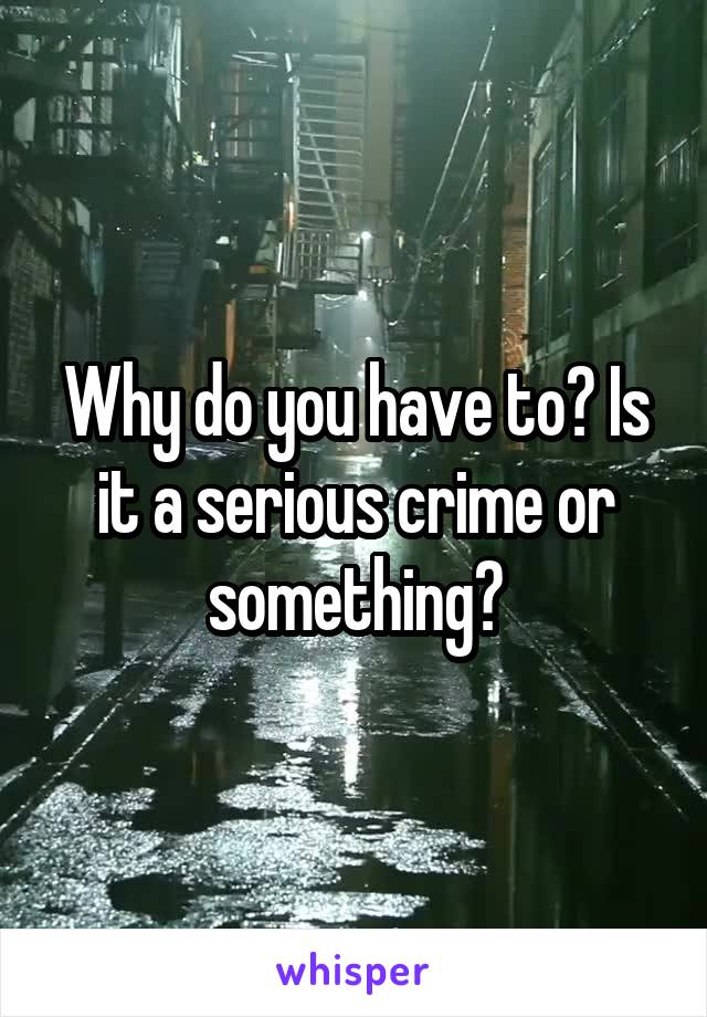 Why do you have to? Is it a serious crime or something?