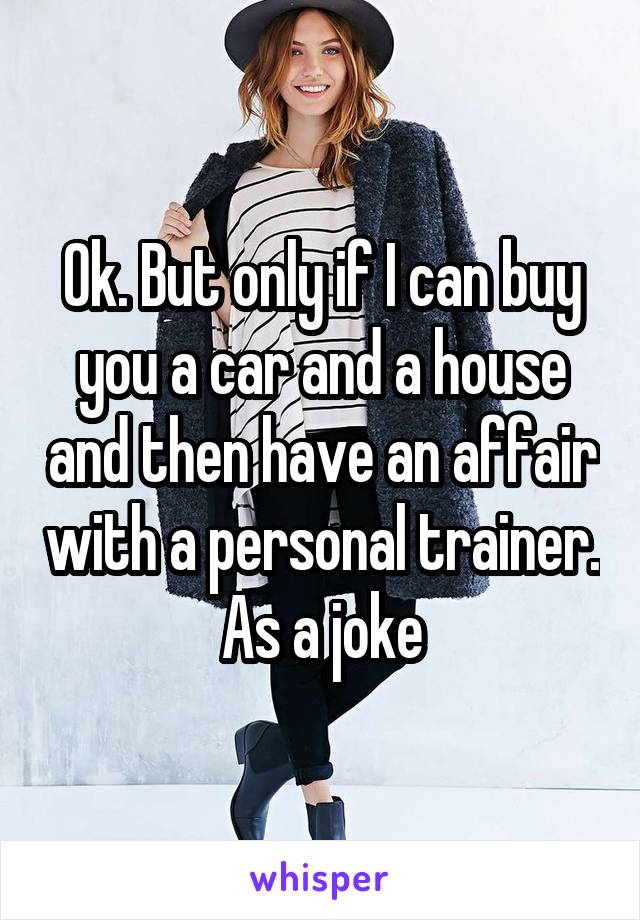 Ok. But only if I can buy you a car and a house and then have an affair with a personal trainer.  As a joke 