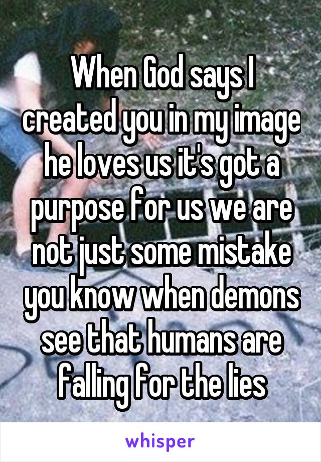 When God says I created you in my image he loves us it's got a purpose for us we are not just some mistake you know when demons see that humans are falling for the lies