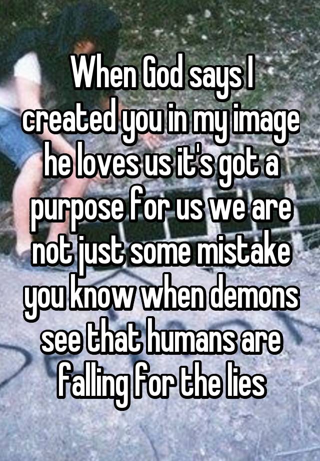 When God says I created you in my image he loves us it's got a purpose for us we are not just some mistake you know when demons see that humans are falling for the lies