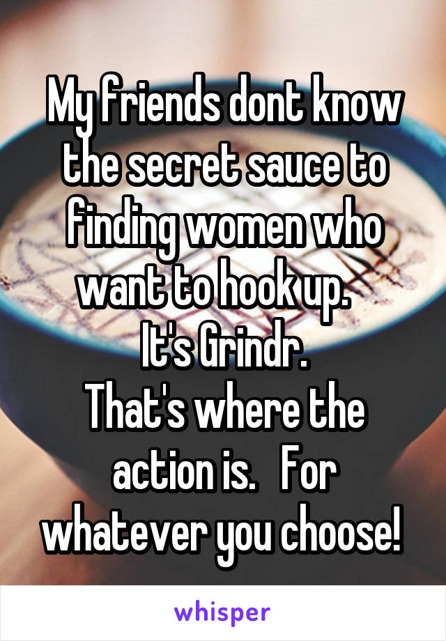 My friends dont know the secret sauce to finding women who want to hook up.   
It's Grindr.
That's where the action is.   For whatever you choose! 