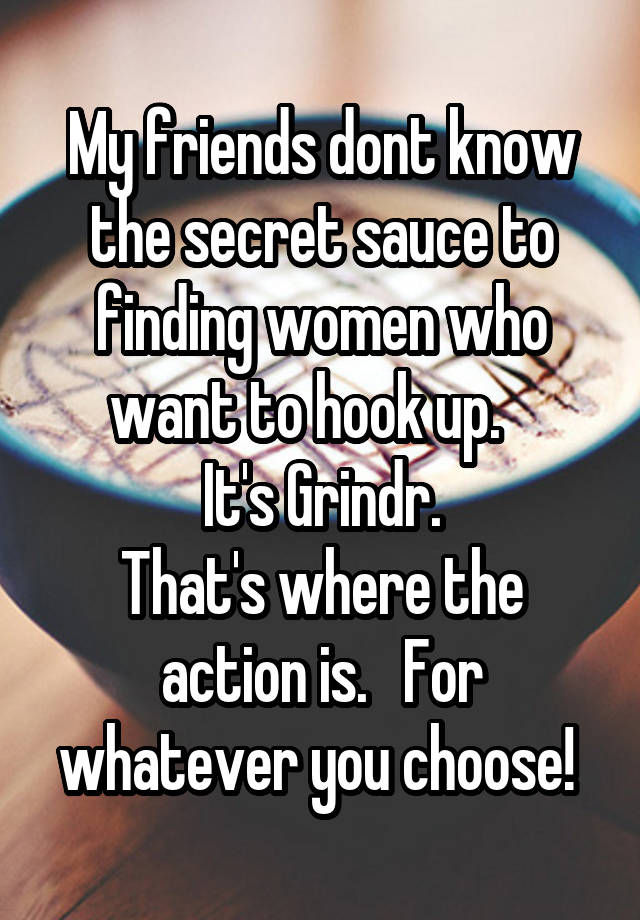 My friends dont know the secret sauce to finding women who want to hook up.   
It's Grindr.
That's where the action is.   For whatever you choose! 