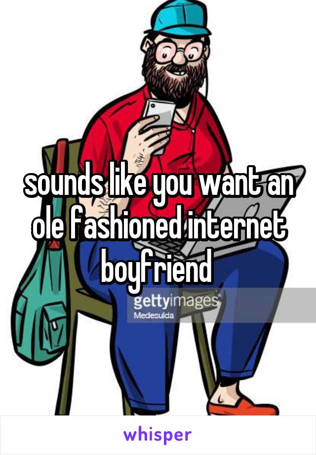 sounds like you want an ole fashioned internet boyfriend 