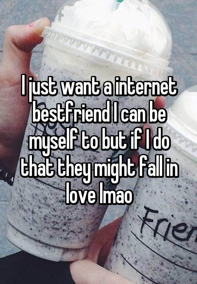 I just want a internet bestfriend I can be myself to but if I do that they might fall in love lmao