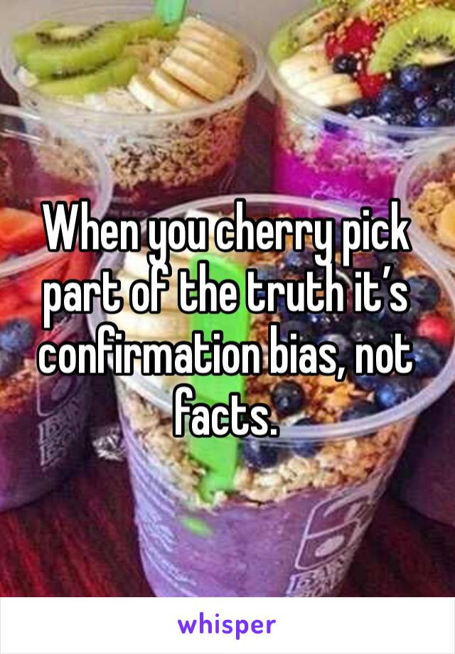 When you cherry pick part of the truth it’s confirmation bias, not facts. 