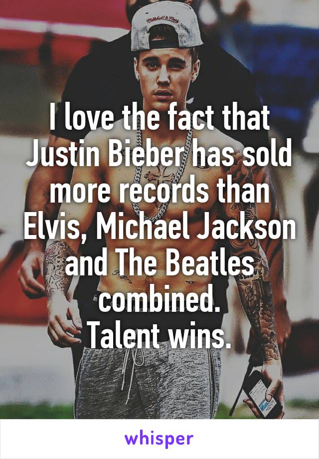 I love the fact that Justin Bieber has sold more records than Elvis, Michael Jackson and The Beatles combined.
Talent wins.