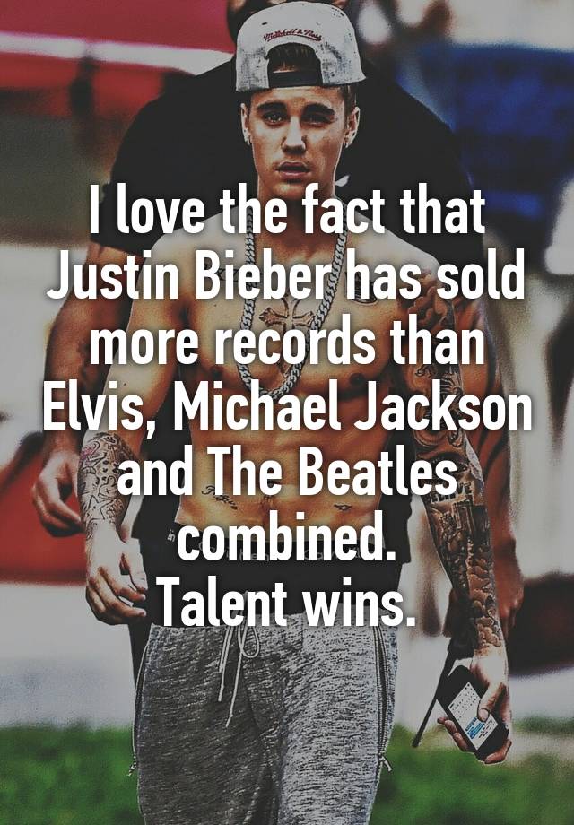 I love the fact that Justin Bieber has sold more records than Elvis, Michael Jackson and The Beatles combined.
Talent wins.