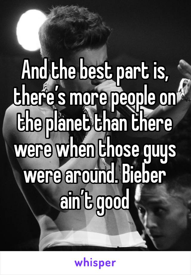 And the best part is, there’s more people on the planet than there were when those guys were around. Bieber ain’t good 